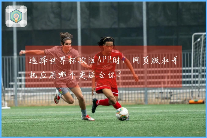 选择世界杯投注APP时，网页版和手机应用哪个更适合你？